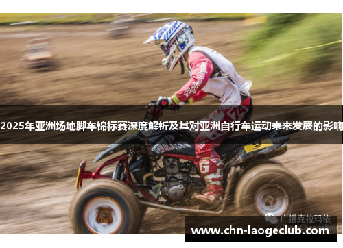 2025年亚洲场地脚车锦标赛深度解析及其对亚洲自行车运动未来发展的影响