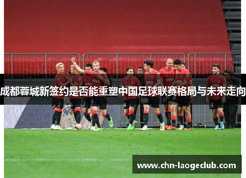 成都蓉城新签约是否能重塑中国足球联赛格局与未来走向