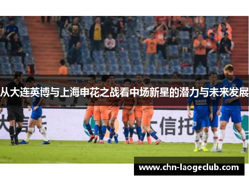 从大连英博与上海申花之战看中场新星的潜力与未来发展