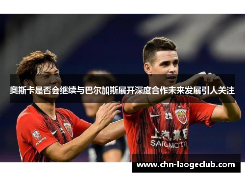 奥斯卡是否会继续与巴尔加斯展开深度合作未来发展引人关注