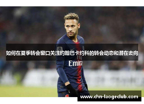 如何在夏季转会窗口关注约翰巴卡约科的转会动态和潜在去向