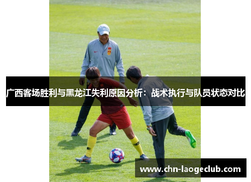 广西客场胜利与黑龙江失利原因分析：战术执行与队员状态对比
