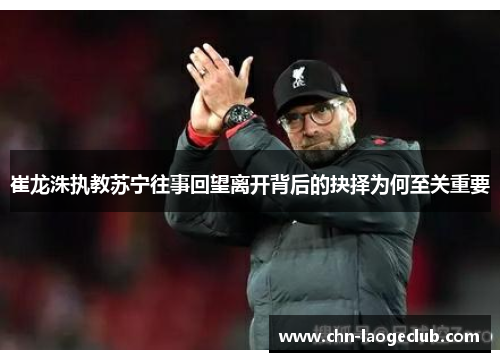 崔龙洙执教苏宁往事回望离开背后的抉择为何至关重要