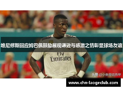 维尼修斯回应姆巴佩鼓励展现谦逊与感激之情彰显球场友谊