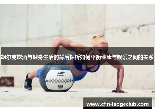 胡尔克饮酒与健身生活的背后探析如何平衡健康与娱乐之间的关系