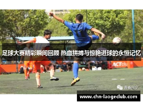 足球大赛精彩瞬间回顾 热血拼搏与惊艳进球的永恒记忆