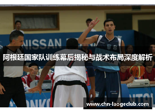 阿根廷国家队训练幕后揭秘与战术布局深度解析