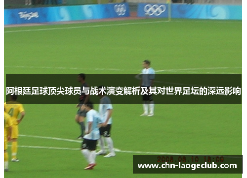 阿根廷足球顶尖球员与战术演变解析及其对世界足坛的深远影响