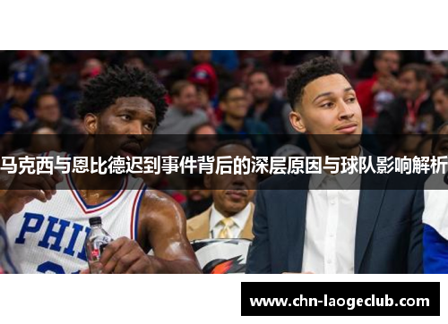 马克西与恩比德迟到事件背后的深层原因与球队影响解析