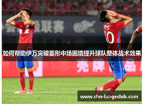 如何帮助伊万突破菱形中场困境提升球队整体战术效果